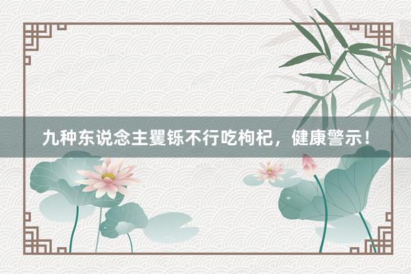 九种东说念主矍铄不行吃枸杞，健康警示！