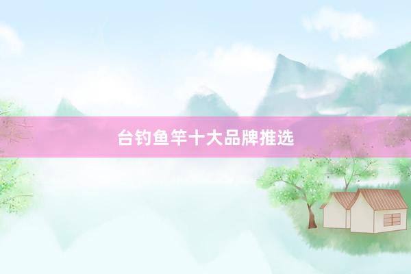 台钓鱼竿十大品牌推选