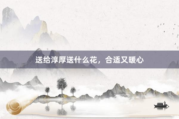 送给淳厚送什么花，合适又暖心