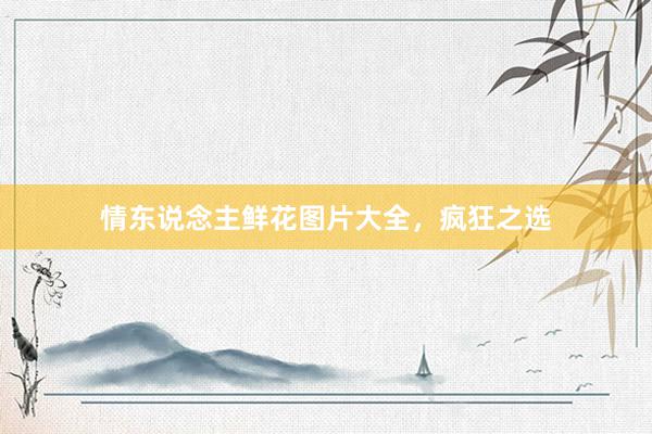 情东说念主鲜花图片大全，疯狂之选