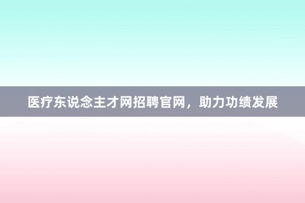 医疗东说念主才网招聘官网，助力功绩发展