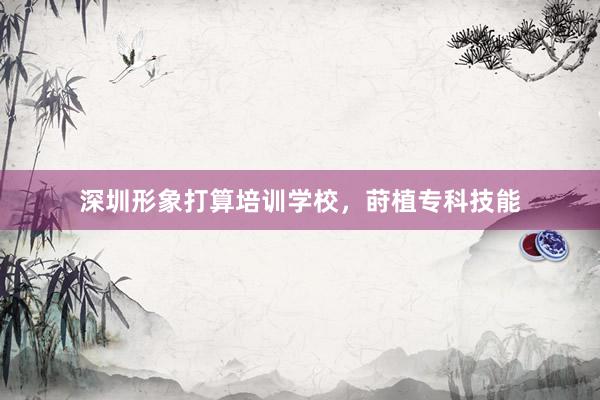 深圳形象打算培训学校，莳植专科技能
