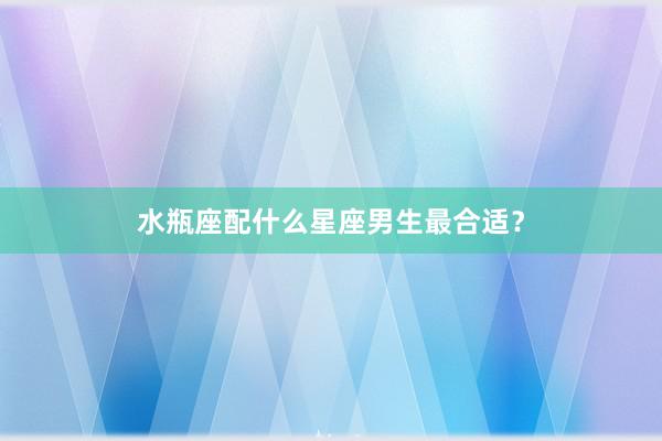 水瓶座配什么星座男生最合适？