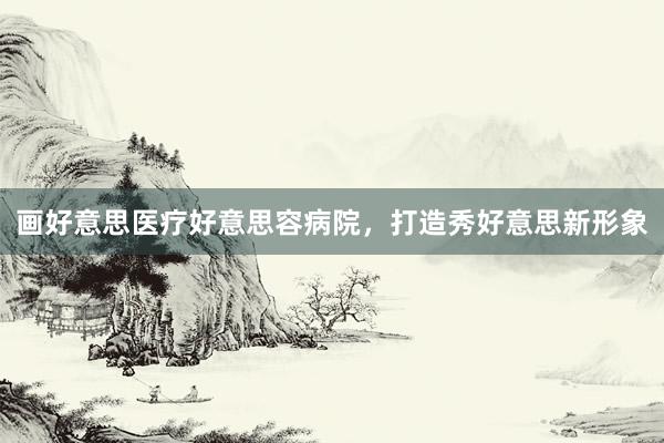 画好意思医疗好意思容病院，打造秀好意思新形象